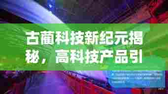 古蔺科技新纪元揭秘,高科技产品引领未来生活触手可及的新篇章