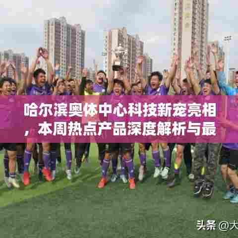 哈尔滨奥体中心科技新宠亮相,本周热点产品深度解析与最新消息速递