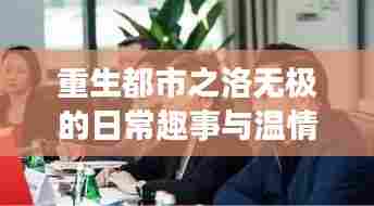 重生都市之洛无极的日常趣事与温情纽带——洛无极最新重生动态(11月14日更新)