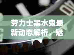 劳力士黑水鬼最新动态解析，魅力与挑战并存