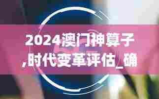 2024澳门神算子,时代变革评估_确认版OML13.21