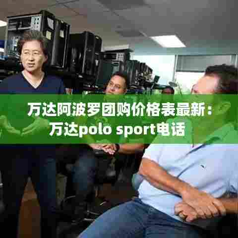 万达阿波罗团购价格表最新:万达polo sport电话