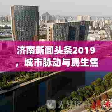 济南新闻头条2019，城市脉动与民生焦点一网打尽
