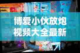 博爱小伙放炮视频大全最新：博爱小伙放炮视频大全最新一期 