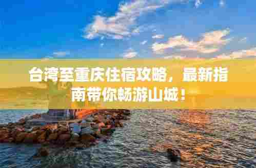 台湾至重庆住宿攻略，最新指南带你畅游山城！