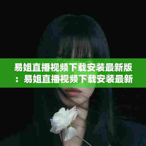 易姐直播视频下载安装最新版:易姐直播视频下载安装最新版苹果