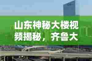 山东神秘大楼视频揭秘,齐鲁大地的未知奇迹探索