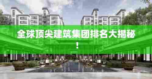 全球顶尖建筑集团排名大揭秘!